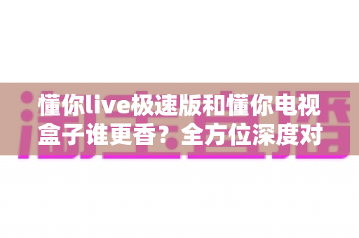 懂你live极速版和懂你电视盒子谁更香？全方位深度对比评测，看完不再纠结！