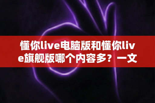 懂你live电脑版和懂你live旗舰版哪个内容多？一文读懂两大版本的真实差异与选购指南