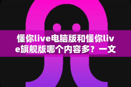 懂你live电脑版和懂你live旗舰版哪个内容多？一文读懂两大版本的真实差异与选购指南
