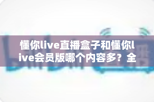 懂你live直播盒子和懂你live会员版哪个内容多？全方位对比解析，帮你选对不花冤枉钱