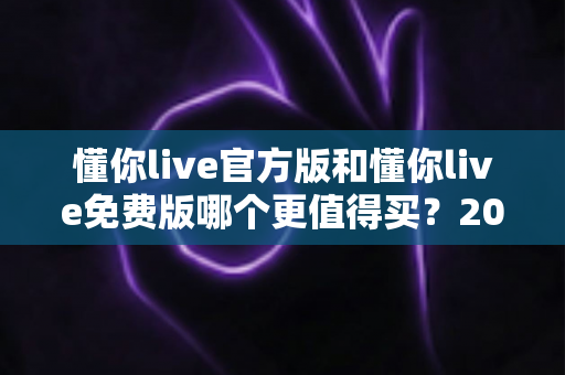 懂你live官方版和懂你live免费版哪个更值得买？2025年最全选购指南带你做出明智决定