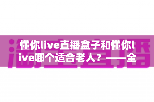 懂你live直播盒子和懂你live哪个适合老人？——全面对比分析与选购指南