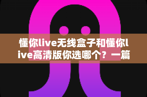 懂你live无线盒子和懂你live高清版你选哪个？一篇讲透两种设备的深度对比指南