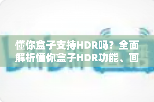 懂你盒子支持HDR吗？全面解析懂你盒子HDR功能、画质表现与选购使用指南