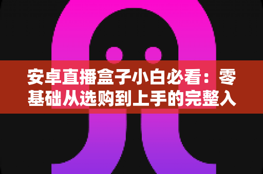 安卓直播盒子小白必看:零基础从选购到上手的完整入门指南 安卓直播盒子小白必看:零基础从选购到上手的完整入门指南