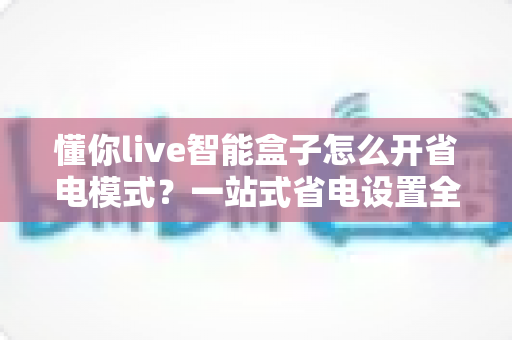 懂你live智能盒子怎么开省电模式？一站式省电设置全攻略，让设备更耐用更省心