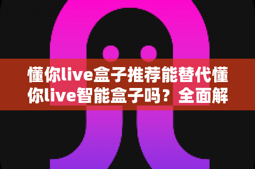 懂你live盒子推荐能替代懂你live智能盒子吗?全面解析与选购深度指南 懂你live盒子推荐能替代懂你live智能盒子吗?全面解析与选购深度指南
