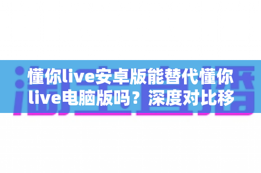 懂你live安卓版能替代懂你live电脑版吗?深度对比移动端与桌面端使用体验全攻略 懂你live安卓版能替代懂你live电脑版吗?深度对比移动端与桌面端使用体验全攻略