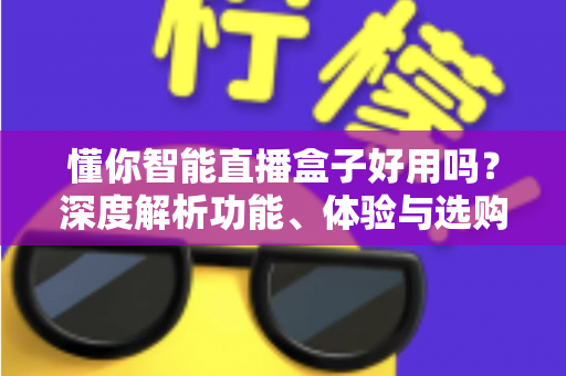 懂你智能直播盒子好用吗？深度解析功能、体验与选购建议全指南