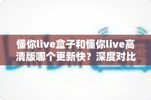 懂你live盒子和懂你live高清版哪个更新快？深度对比解析与选版实用指南