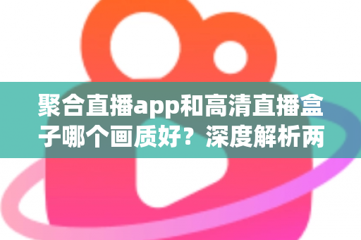 聚合直播app和高清直播盒子哪个画质好？深度解析两大观赛方案的画质差异与选购指南