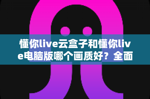 懂你live云盒子和懂你live电脑版哪个画质好?全面对比评测帮你找到最优选择 懂你live云盒子和懂你live电脑版哪个画质好?全面对比评测帮你找到最优选择