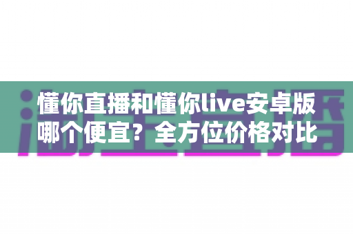 懂你直播和懂你live安卓版哪个便宜?全方位价格对比与省钱选择指南 懂你直播和懂你live安卓版哪个便宜?全方位价格对比与省钱选择指南