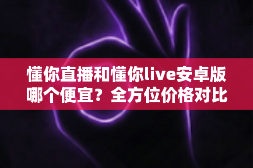 懂你直播和懂你live安卓版哪个便宜?全方位价格对比与省钱选择指南 懂你直播和懂你live安卓版哪个便宜?全方位价格对比与省钱选择指南