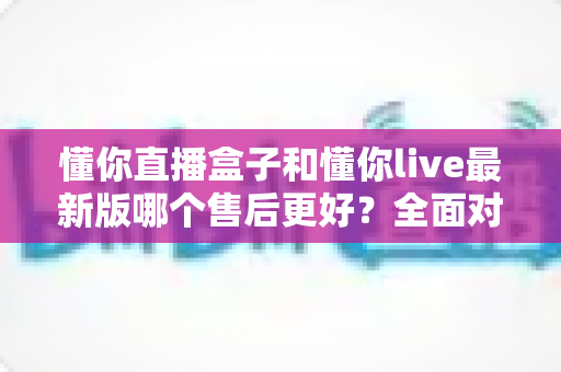 懂你直播盒子和懂你live最新版哪个售后更好？全面对比与选购指南
