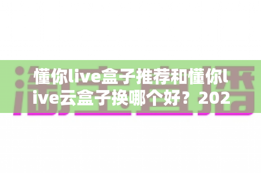 懂你live盒子推荐和懂你live云盒子换哪个好？2025最新选购指南深度解析