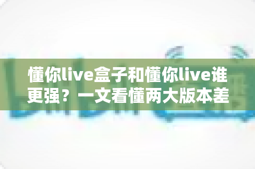 懂你live盒子和懂你live谁更强？一文看懂两大版本差异，选对工具不踩坑