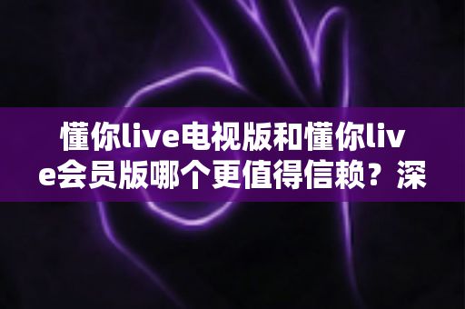 懂你live电视版和懂你live会员版哪个更值得信赖？深度对比解析帮你避坑选对版本