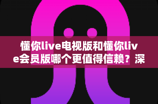 懂你live电视版和懂你live会员版哪个更值得信赖？深度对比解析帮你避坑选对版本