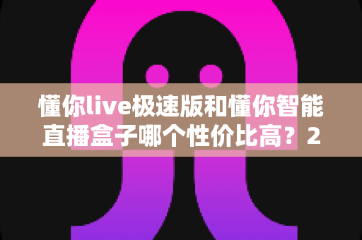 懂你live极速版和懂你智能直播盒子哪个性价比高?2025最新选购对比全攻略 懂你live极速版和懂你智能直播盒子哪个性价比高?2025最新选购对比全攻略