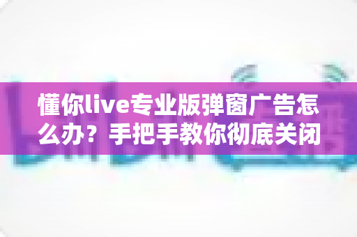 懂你live专业版弹窗广告怎么办?手把手教你彻底关闭弹窗广告的实用指南 懂你live专业版弹窗广告怎么办?手把手教你彻底关闭弹窗广告的实用指南