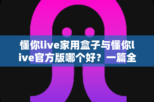 懂你live家用盒子与懂你live官方版哪个好?一篇全面对比评测帮你做出明智选择 懂你live家用盒子与懂你live官方版哪个好?一篇全面对比评测帮你做出明智选择