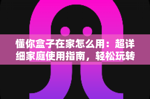 懂你盒子在家怎么用:超详细家庭使用指南,轻松玩转智能陪伴新生活 懂你盒子在家怎么用:超详细家庭使用指南,轻松玩转智能陪伴新生活