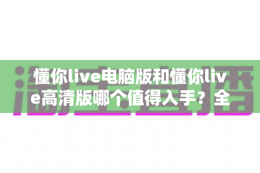 懂你live电脑版和懂你live高清版哪个值得入手?全面对比助你选出最适合的版本 懂你live电脑版和懂你live高清版哪个值得入手?全面对比助你选出最适合的版本
