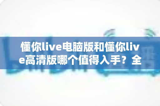 懂你live电脑版和懂你live高清版哪个值得入手?全面对比助你选出最适合的版本 懂你live电脑版和懂你live高清版哪个值得入手?全面对比助你选出最适合的版本
