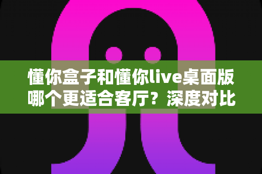 懂你盒子和懂你live桌面版哪个更适合客厅？深度对比分析助你选出最佳大屏娱乐方案