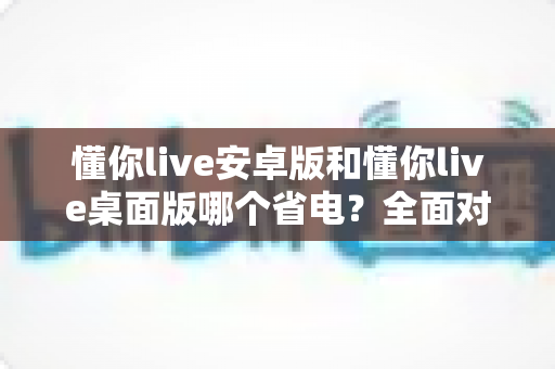 懂你live安卓版和懂你live桌面版哪个省电？全面对比分析与省电指南