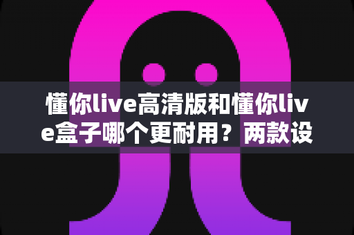 懂你live高清版和懂你live盒子哪个更耐用？两款设备寿命全方位深度对比与实用选购指南