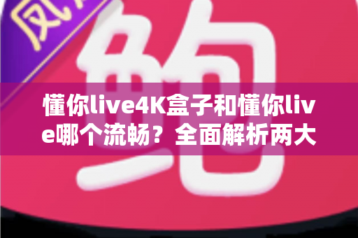 懂你live4K盒子和懂你live哪个流畅？全面解析两大观影方案的流畅度差异