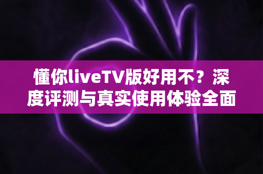懂你liveTV版好用不？深度评测与真实使用体验全面解析