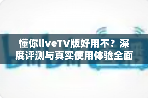 懂你liveTV版好用不？深度评测与真实使用体验全面解析