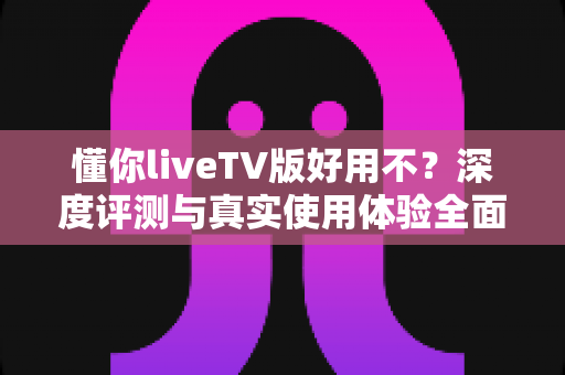懂你liveTV版好用不？深度评测与真实使用体验全面解析