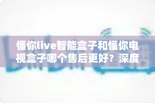 懂你live智能盒子和懂你电视盒子哪个售后更好?深度对比帮你买得放心、用得安心 懂你live智能盒子和懂你电视盒子哪个售后更好?深度对比帮你买得放心、用得安心