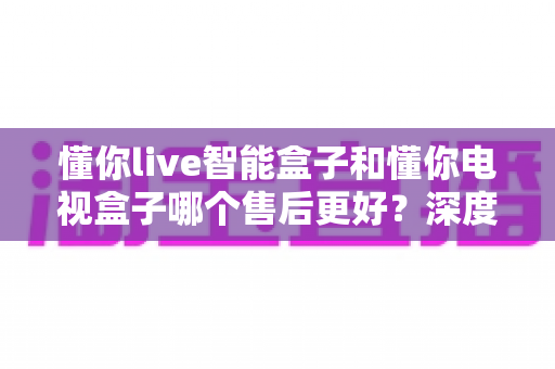 懂你live智能盒子和懂你电视盒子哪个售后更好?深度对比帮你买得放心、用得安心 懂你live智能盒子和懂你电视盒子哪个售后更好?深度对比帮你买得放心、用得安心