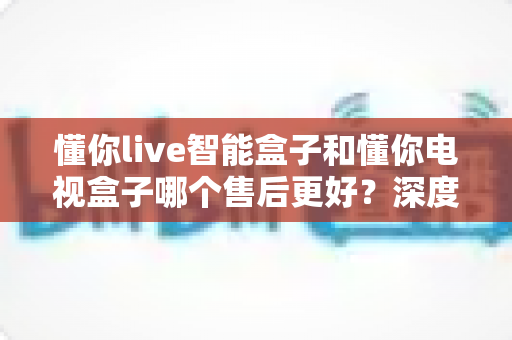 懂你live智能盒子和懂你电视盒子哪个售后更好?深度对比帮你买得放心、用得安心 懂你live智能盒子和懂你电视盒子哪个售后更好?深度对比帮你买得放心、用得安心