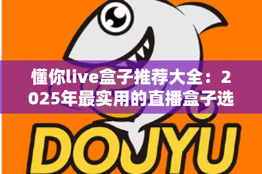 懂你live盒子推荐大全：2025年最实用的直播盒子选购指南与避坑心得
