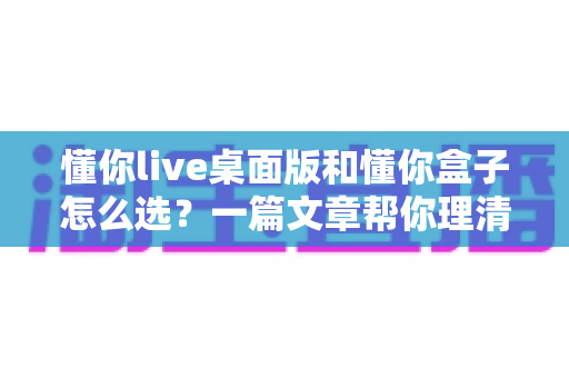 懂你live桌面版和懂你盒子怎么选？一篇文章帮你理清选购思路与核心差异