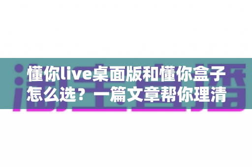 懂你live桌面版和懂你盒子怎么选？一篇文章帮你理清选购思路与核心差异