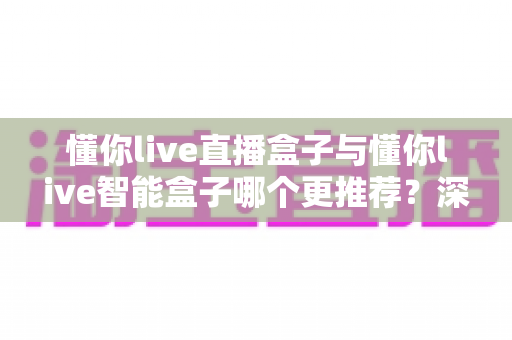 懂你live直播盒子与懂你live智能盒子哪个更推荐？深度测评与选购指南一文看懂