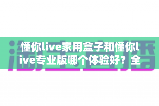 懂你live家用盒子和懂你live专业版哪个体验好?全方位深度对比,看完这篇再决定不踩坑 懂你live家用盒子和懂你live专业版哪个体验好?全方位深度对比,看完这篇再决定不踩坑