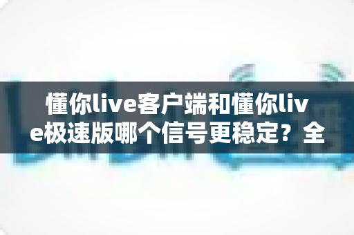 懂你live客户端和懂你live极速版哪个信号更稳定？全面实测对比与选择指南