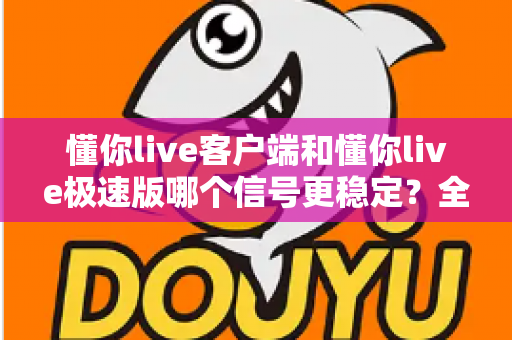 懂你live客户端和懂你live极速版哪个信号更稳定？全面实测对比与选择指南