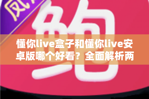 懂你live盒子和懂你live安卓版哪个好看？全面解析两大版本的界面设计与使用体验