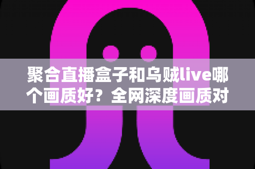 聚合直播盒子和乌贼live哪个画质好？全网深度画质对比测评，帮你选出高清流畅的最佳观赛神器