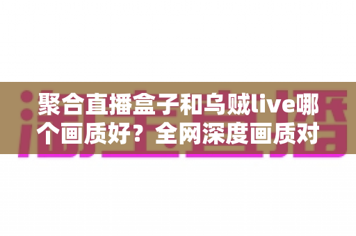 聚合直播盒子和乌贼live哪个画质好？全网深度画质对比测评，帮你选出高清流畅的最佳观赛神器