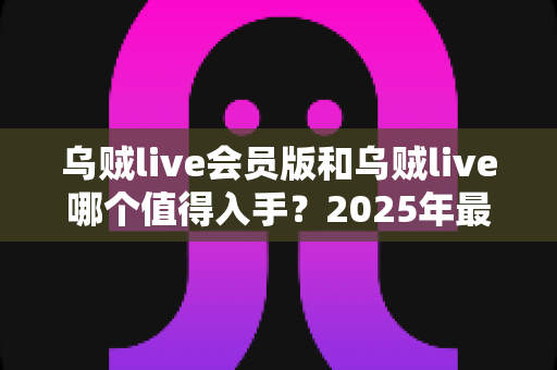 乌贼live会员版和乌贼live哪个值得入手?2025年最全对比评测与购买指南 乌贼live会员版和乌贼live哪个值得入手?2025年最全对比评测与购买指南